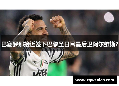 巴塞罗那接近签下巴黎圣日耳曼后卫阿尔维斯？