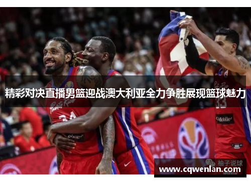 精彩对决直播男篮迎战澳大利亚全力争胜展现篮球魅力